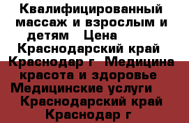 Квалифицированный массаж и взрослым и детям › Цена ­ 700 - Краснодарский край, Краснодар г. Медицина, красота и здоровье » Медицинские услуги   . Краснодарский край,Краснодар г.